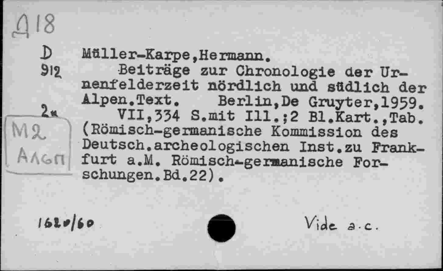 ﻿D 9l£
Müller-Karpe ,Hermann,
Beiträge zur Chronologie der Urnenfelderzeit nördlich und südlich der Alpen.Text. Berlin,De Gruyter,1959.
VII,534 S.mit Ill.;2 Bl.Kart.,Tab. (Römisch-germanische Kommission des Deutsch.archeologischen Inst.zu Frankfurt a.M. Römisch*-germanische Forschungen. Bd. 22) .

VjJe. 5-е.